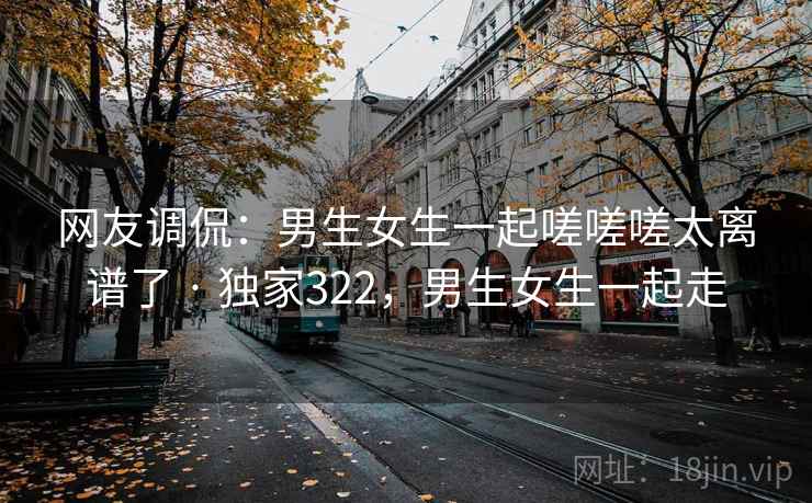 网友调侃：男生女生一起嗟嗟嗟太离谱了 · 独家322，男生女生一起走