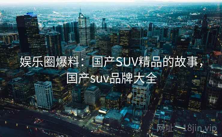 娱乐圈爆料:国产SUV精品的故事,国产suv品牌大全 第2张 娱乐圈爆料:国产SUV精品的故事,国产suv品牌大全 第2张