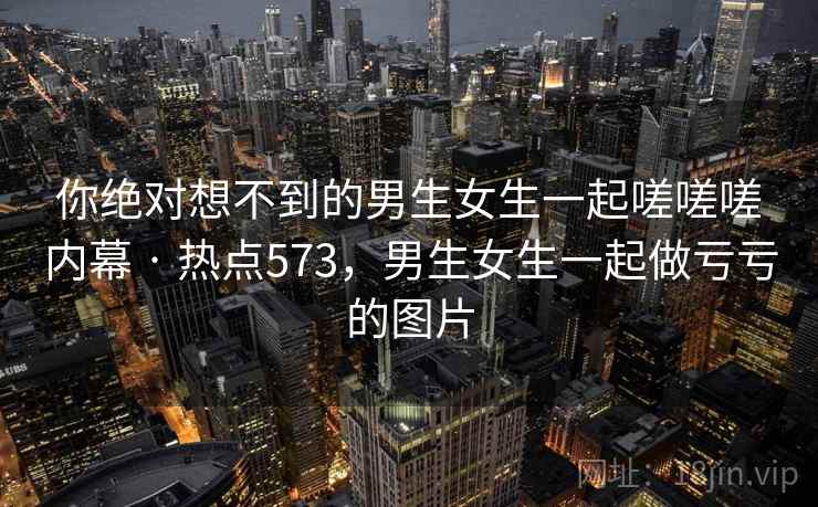 你绝对想不到的男生女生一起嗟嗟嗟内幕 · 热点573，男生女生一起做亏亏的图片  第2张
