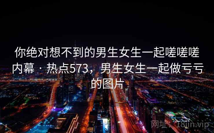 你绝对想不到的男生女生一起嗟嗟嗟内幕 · 热点573，男生女生一起做亏亏的图片