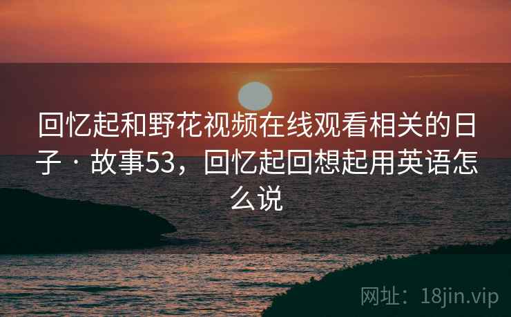 回忆起和野花视频在线观看相关的日子 · 故事53，回忆起回想起用英语怎么说