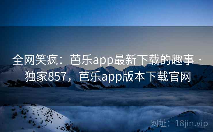全网笑疯:芭乐app最新下载的趣事 · 独家857,芭乐app版本下载官网