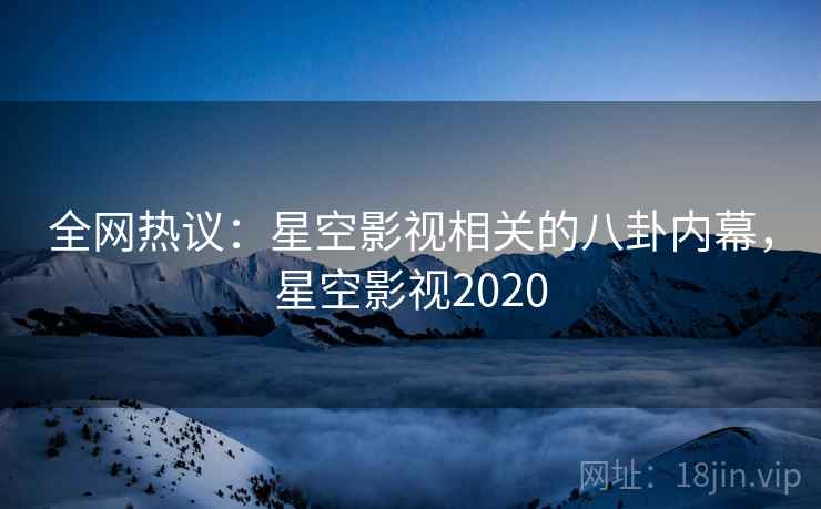 全网热议:星空影视相关的八卦内幕,星空影视2020