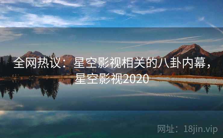 全网热议:星空影视相关的八卦内幕,星空影视2020