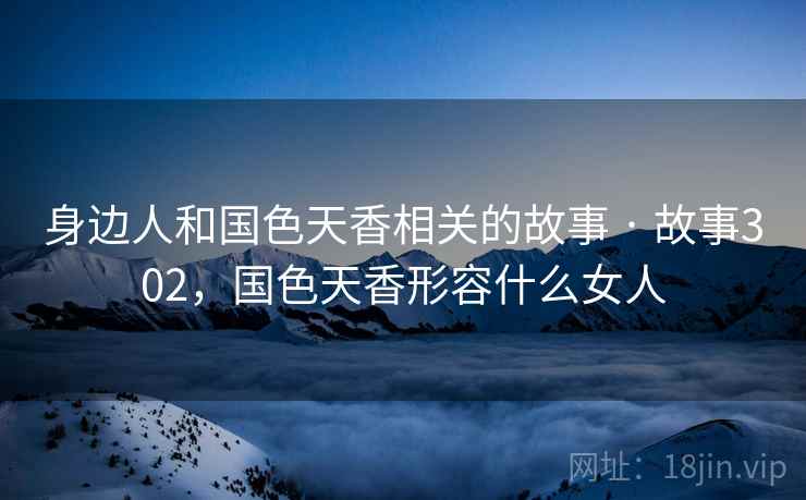 身边人和国色天香相关的故事 · 故事302，国色天香形容什么女人