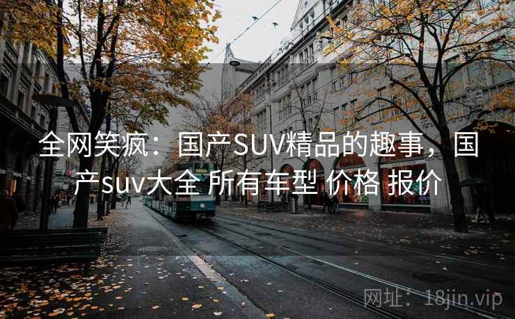 全网笑疯:国产SUV精品的趣事,国产suv大全 所有车型 价格 报价