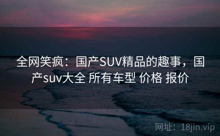 全网笑疯:国产SUV精品的趣事,国产suv大全 所有车型 价格 报价
