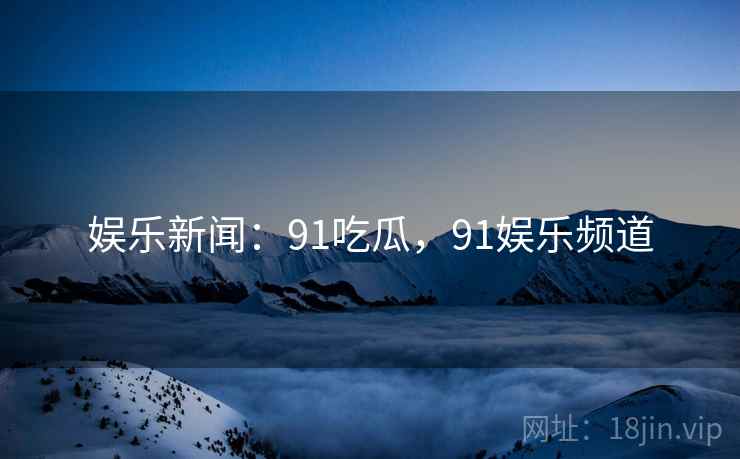 娱乐新闻：91吃瓜，91娱乐频道