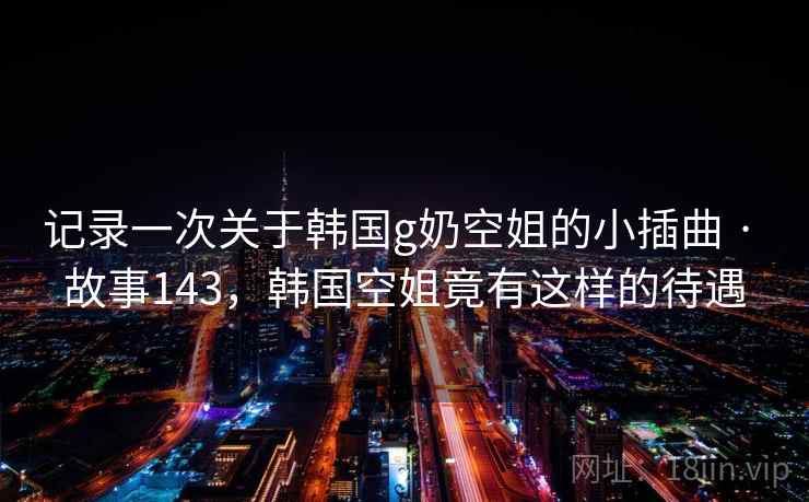 记录一次关于韩国g奶空姐的小插曲 · 故事143，韩国空姐竟有这样的待遇