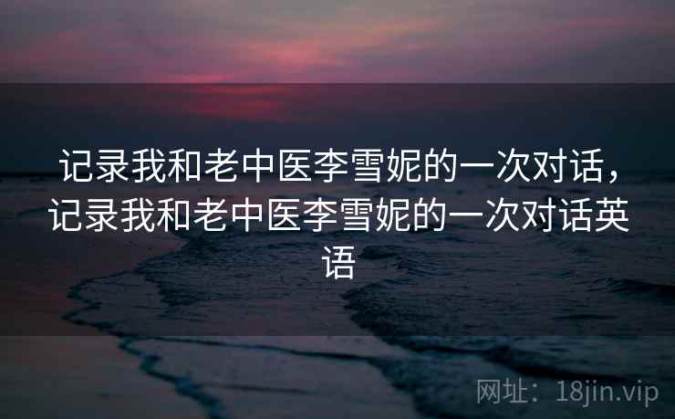 记录我和老中医李雪妮的一次对话，记录我和老中医李雪妮的一次对话英语