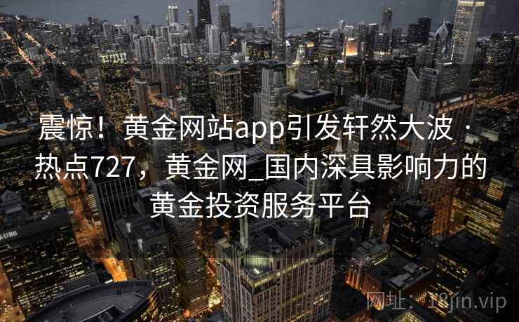 震惊！黄金网站app引发轩然大波 · 热点727，黄金网_国内深具影响力的黄金投资服务平台