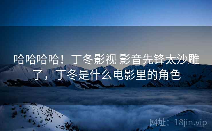 哈哈哈哈!丁冬影视 影音先锋太沙雕了,丁冬是什么电影里的角色