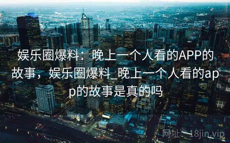 娱乐圈爆料：晚上一个人看的APP的故事，娱乐圈爆料_晚上一个人看的app的故事是真的吗