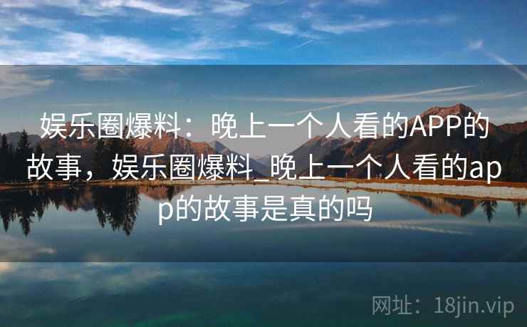 娱乐圈爆料：晚上一个人看的APP的故事，娱乐圈爆料_晚上一个人看的app的故事是真的吗