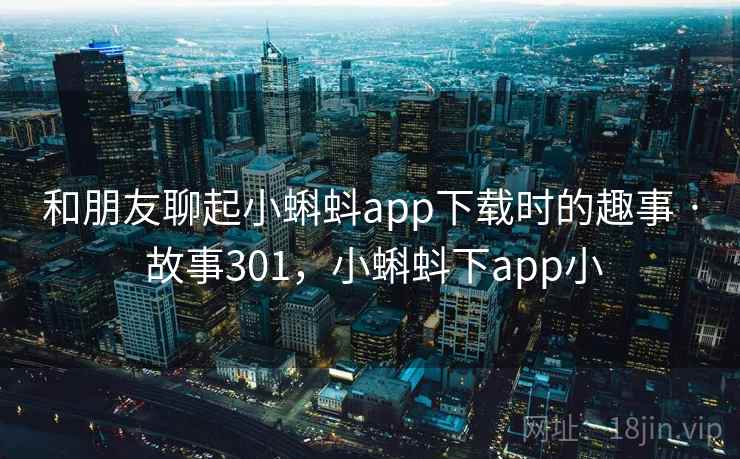 和朋友聊起小蝌蚪app下载时的趣事 · 故事301，小蝌蚪下app小