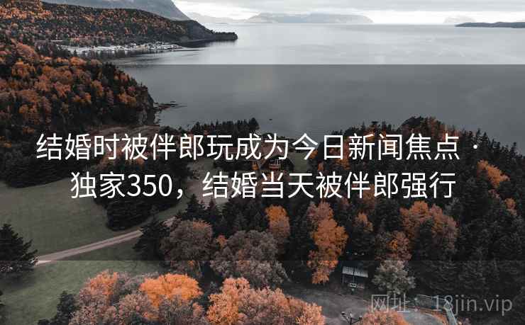 结婚时被伴郎玩成为今日新闻焦点 · 独家350，结婚当天被伴郎强行