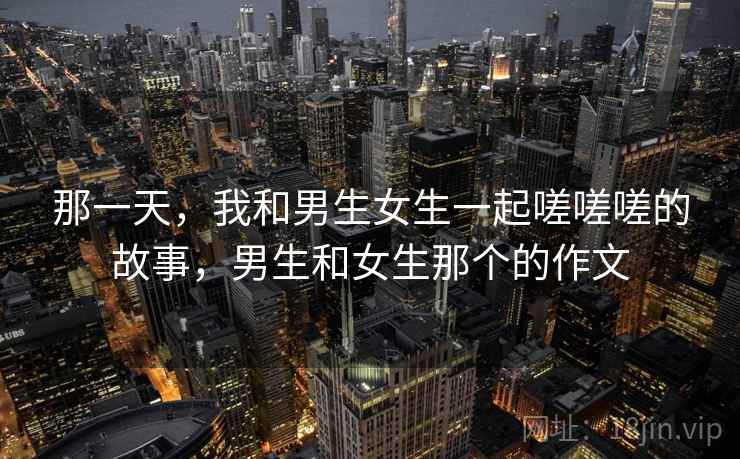 那一天，我和男生女生一起嗟嗟嗟的故事，男生和女生那个的作文