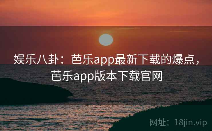 娱乐八卦：芭乐app最新下载的爆点，芭乐app版本下载官网