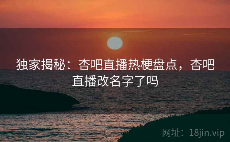 独家揭秘：杏吧直播热梗盘点，杏吧直播改名字了吗