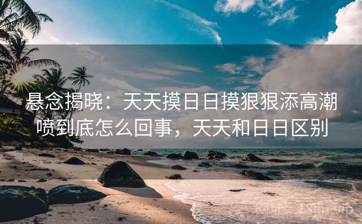 悬念揭晓：天天摸日日摸狠狠添高潮喷到底怎么回事，天天和日日区别