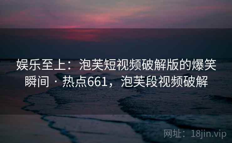 娱乐至上：泡芙短视频破解版的爆笑瞬间 · 热点661，泡芙段视频破解