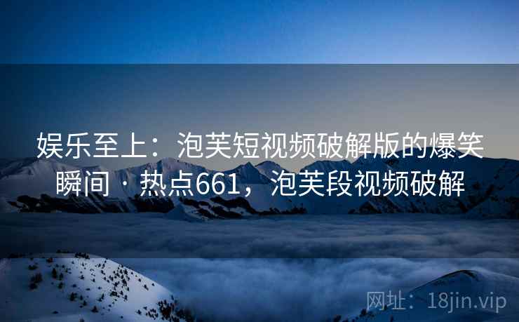 娱乐至上：泡芙短视频破解版的爆笑瞬间 · 热点661，泡芙段视频破解