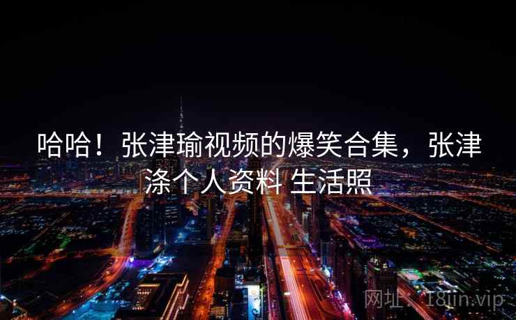 哈哈！张津瑜视频的爆笑合集，张津涤个人资料 生活照