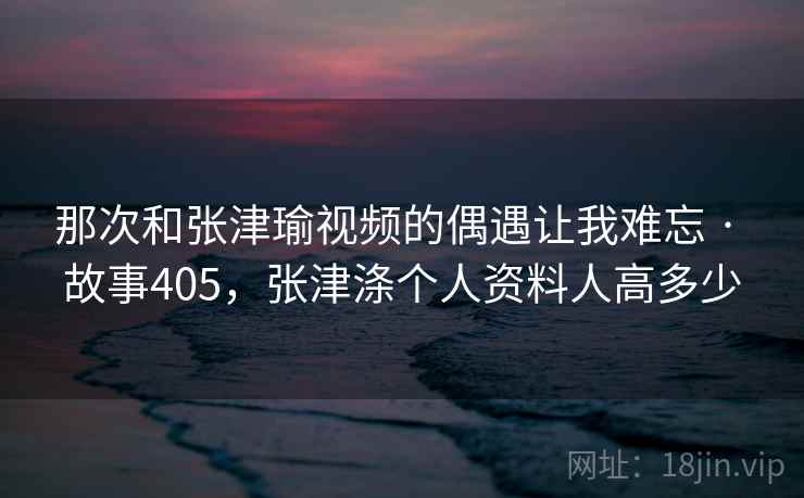 那次和张津瑜视频的偶遇让我难忘 · 故事405，张津涤个人资料人高多少