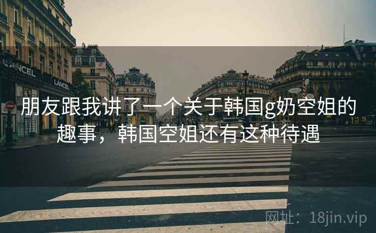 朋友跟我讲了一个关于韩国g奶空姐的趣事，韩国空姐还有这种待遇