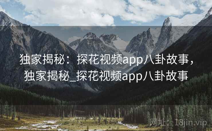 独家揭秘：探花视频app八卦故事，独家揭秘_探花视频app八卦故事