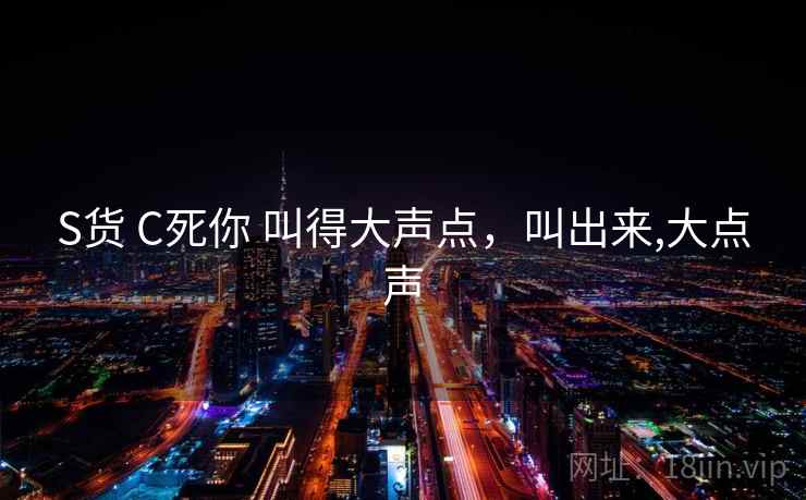 S货 C死你 叫得大声点，叫出来,大点声