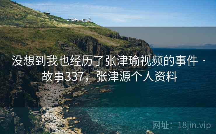 没想到我也经历了张津瑜视频的事件 · 故事337，张津源个人资料