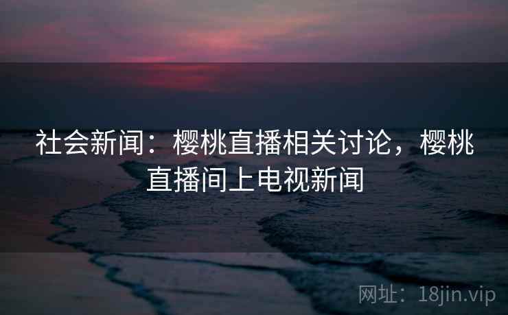 社会新闻：樱桃直播相关讨论，樱桃直播间上电视新闻